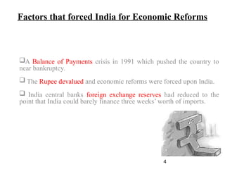 Factors that forced India for Economic Reforms
A Balance of Payments crisis in 1991 which pushed the country to
near bankruptcy.
 The Rupee devalued and economic reforms were forced upon India.
 India central banks foreign exchange reserves had reduced to the
point that India could barely finance three weeks’ worth of imports.
4
 