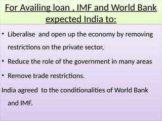 For Availing loan , IMF and World Bank
expected India to:
• Liberalise and open up the economy by removing
restrictions on the private sector,
• Reduce the role of the government in many areas
• Remove trade restrictions.
India agreed to the conditionalities of World Bank
and IMF.
 