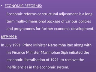 • ECONOMIC REFORMS:
Economic reforms or structural adjustment is a long-
term multi-dimensional package of various policies
and programmes for further economic development.
NEP1991:
In July 1991, Prime Minister Narasimha Rao along with
his Finance Minister Manmohan Sigh initiated the
economic liberalisation of 1991, to remove the
inefficiencies in the economic system.
 