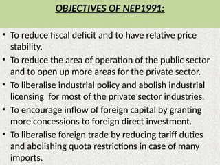 OBJECTIVES OF NEP1991:
• To reduce fiscal deficit and to have relative price
stability.
• To reduce the area of operation of the public sector
and to open up more areas for the private sector.
• To liberalise industrial policy and abolish industrial
licensing for most of the private sector industries.
• To encourage inflow of foreign capital by granting
more concessions to foreign direct investment.
• To liberalise foreign trade by reducing tariff duties
and abolishing quota restrictions in case of many
imports.
 