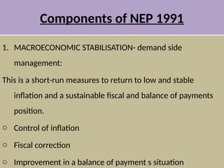Components of NEP 1991
1. MACROECONOMIC STABILISATION- demand side
management:
This is a short-run measures to return to low and stable
inflation and a sustainable fiscal and balance of payments
position.
o Control of inflation
o Fiscal correction
o Improvement in a balance of payment s situation
 