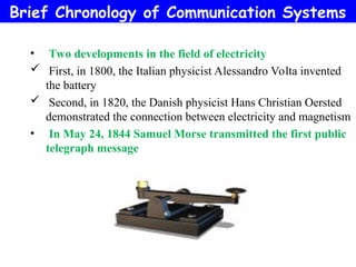 • Two developments in the field of electricity
 First, in 1800, the Italian physicist Alessandro Volta invented
the battery
 Second, in 1820, the Danish physicist Hans Christian Oersted
demonstrated the connection between electricity and magnetism
• In May 24, 1844 Samuel Morse transmitted the first public
telegraph message
Brief Chronology of Communication Systems
 