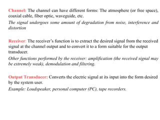 Channel: The channel can have different forms: The atmosphere (or free space),
coaxial cable, fiber optic, waveguide, etc.
The signal undergoes some amount of degradation from noise, interference and
distortion
Receiver: The receiver’s function is to extract the desired signal from the received
signal at the channel output and to convert it to a form suitable for the output
transducer.
Other functions performed by the receiver: amplification (the received signal may
be extremely weak), demodulation and filtering.
Output Transducer: Converts the electric signal at its input into the form desired
by the system user.
Example: Loudspeaker, personal computer (PC), tape recorders.
 