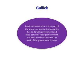 Gullick
Public Administration is that part of
the science of administration which
has to do with government and
thus, concerns itself primarily with
the executive branch where the
work of the government is done.
 