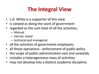 The Integral View
• L.D. White is a supporter of this view
• is viewed as doing the work of government
• regarded as the sum total of all the activities;
– Manual
– clerical, metal
– technical and managerial
• all the activities of government employees
• all those operations - enforcement of public policy
• the scope of public administration vast and unwieldy
• includes a heterogeneous mass of activities
• may not develop into a distinct academic discipline.
 
