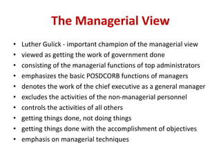 The Managerial View
• Luther Gulick - important champion of the managerial view
• viewed as getting the work of government done
• consisting of the managerial functions of top administrators
• emphasizes the basic POSDCORB functions of managers
• denotes the work of the chief executive as a general manager
• excludes the activities of the non-managerial personnel
• controls the activities of all others
• getting things done, not doing things
• getting things done with the accomplishment of objectives
• emphasis on managerial techniques
 