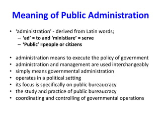 Meaning of Public Administration
• ‘administration’ - derived from Latin words;
– ‘ad’ = to and ‘ministiare’ = serve
– ‘Public’ =people or citizens
• administration means to execute the policy of government
• administration and management are used interchangeably
• simply means governmental administration
• operates in a political setting
• its focus is specifically on public bureaucracy
• the study and practice of public bureaucracy
• coordinating and controlling of governmental operations
 