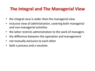 The Integral and The Managerial View
• the integral view is wider than the managerial view
• inclusive view of administration, covering both managerial
and non-managerial activities
• the latter restricts administration to the work of managers
• the difference between the operation and management
• not mutually exclusive to each other
• both a process and a vocation
 