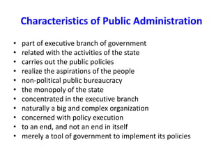 Characteristics of Public Administration
• part of executive branch of government
• related with the activities of the state
• carries out the public policies
• realize the aspirations of the people
• non-political public bureaucracy
• the monopoly of the state
• concentrated in the executive branch
• naturally a big and complex organization
• concerned with policy execution
• to an end, and not an end in itself
• merely a tool of government to implement its policies
 