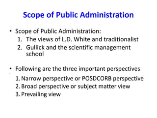Scope of Public Administration
• Scope of Public Administration:
1. The views of L.D. White and traditionalist
2. Gullick and the scientific management
school
• Following are the three important perspectives
•
1.Narrow perspective or POSDCORB perspective
2.Broad perspective or subject matter view
3.Prevailing view
 