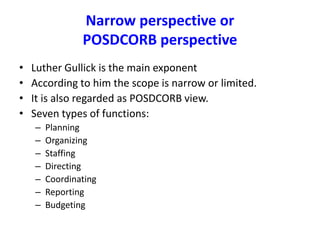 Narrow perspective or
POSDCORB perspective
• Luther Gullick is the main exponent
• According to him the scope is narrow or limited.
• It is also regarded as POSDCORB view.
• Seven types of functions:
– Planning
– Organizing
– Staffing
– Directing
– Coordinating
– Reporting
– Budgeting
 