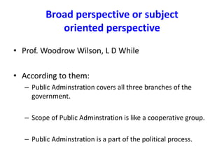 Broad perspective or subject
oriented perspective
• Prof. Woodrow Wilson, L D While
• According to them:
– Public Adminstration covers all three branches of the
government.
– Scope of Public Adminstration is like a cooperative group.
– Public Adminstration is a part of the political process.
 