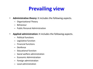 Prevailing view
• Administrative theory: It includes the following aspects.
– Organizational Theory
– Behaviour
– Public Personal Administration
• Applied administration: It includes the following aspects.
– Political functions
– Legislative function
– Financial functions
– Denfence
– Educational function
– Social welfare administration
– Economic Administration
– Foreign administration
– Local administration
 