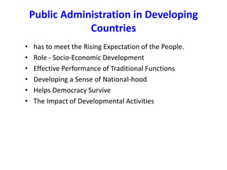 Public Administration in Developing
Countries
• has to meet the Rising Expectation of the People.
• Role - Socio-Economic Development
• Effective Performance of Traditional Functions
• Developing a Sense of National-hood
• Helps Democracy Survive
• The Impact of Developmental Activities
 