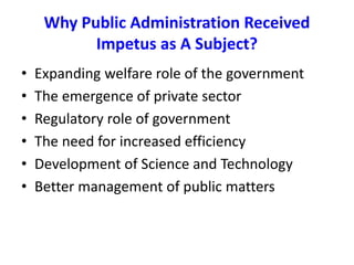 Why Public Administration Received
Impetus as A Subject?
• Expanding welfare role of the government
• The emergence of private sector
• Regulatory role of government
• The need for increased efficiency
• Development of Science and Technology
• Better management of public matters
 