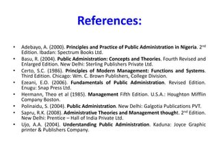 References:
• Adebayo, A. (2000). Principles and Practice of Public Administration in Nigeria. 2nd
Edition. Ibadan: Spectrum Books Ltd.
• Basu, R. (2004). Public Administration: Concepts and Theories. Fourth Revised and
Enlarged Edition. New Delhi: Sterling Publishers Private Ltd.
• Certo, S.C. (1986). Principles of Modern Management: Functions and Systems.
Third Edition. Chicago: Wm. C. Brown Publishers, College Division.
• Ezeani, E.O. (2006). Fundamentals of Public Administration. Revised Edition.
Enugu: Snap Press Ltd.
• Hermann, Theo et al (1985). Management Fifth Edition. U.S.A.: Houghton Mifflin
Company Boston.
• Polinaidu, S. (2004). Public Administration. New Delhi: Galgotia Publications PVT.
• Sapru, R.K. (2008). Administrative Theories and Management thought. 2nd Edition.
New Delhi: Prentice – Hall of India Private Ltd.
• Ujo, A.A. (2004). Understanding Public Administration. Kaduna: Joyce Graphic
printer & Publishers Company.
 
