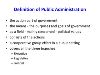 Definition of Public Administration
• the action part of government
• the means - the purposes and goals of government
• as a field - mainly concerned - political values
• consists of the actions
• a cooperative group effort in a public setting
• covers all the three branches
– Executive
– Legislative
– Judicial
 