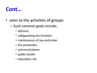 Cont…
• seen as the activities of groups
– Such common goals include;
• defence,
• safeguarding the frontiers
• maintenance of law and order
• fire protection
• communications
• public health
• education, etc.
 