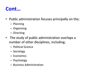 Cont…
• Public administration focuses principally on the;
– Planning
– Organizing
– Directing
• The study of public administration overlaps a
number of other disciplines, including;
– Political Science
– Sociology
– Economics
– Psychology
– Business Administration
 