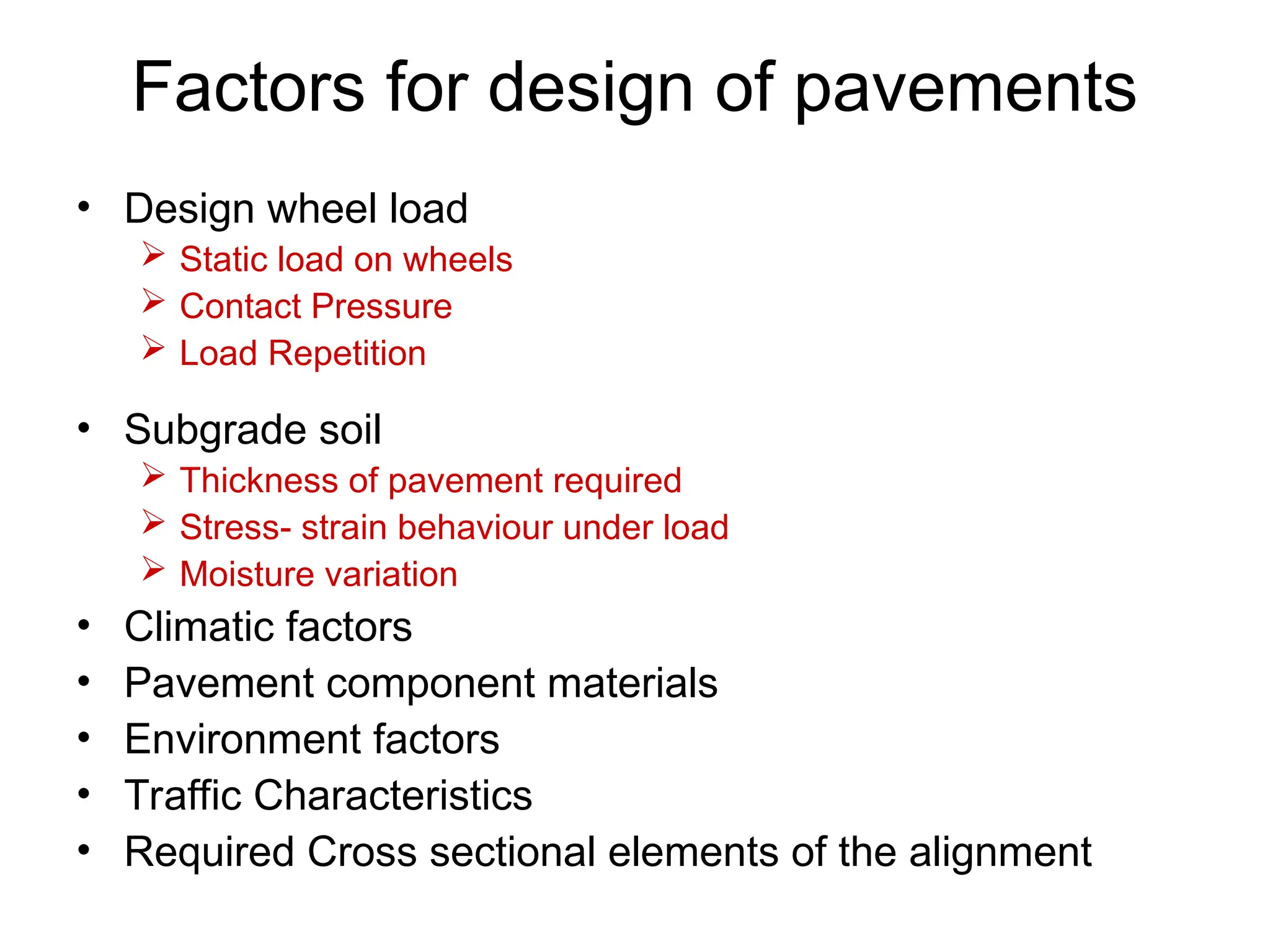 Factors for design of pavements
• Design wheel load
 Static load on wheels
 Contact Pressure
 Load Repetition
• Subgrade soil
 Thickness of pavement required
 Stress- strain behaviour under load
 Moisture variation
• Climatic factors
• Pavement component materials
• Environment factors
• Traffic Characteristics
• Required Cross sectional elements of the alignment
 