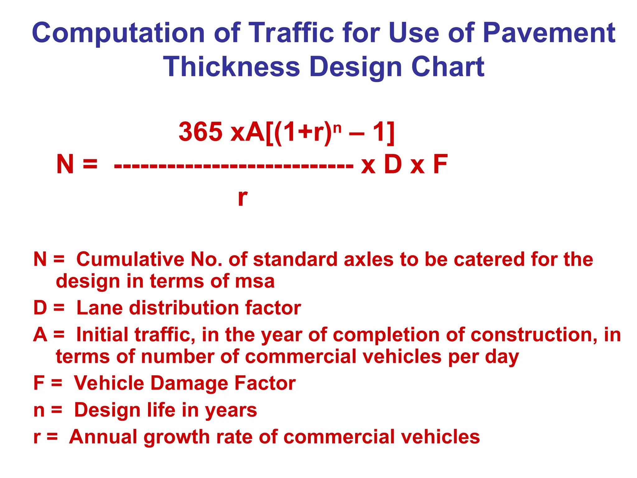 Computation of Traffic for Use of Pavement
Thickness Design Chart
365 xA[(1+r)n
– 1]
N = --------------------------- x D x F
r
N = Cumulative No. of standard axles to be catered for the
design in terms of msa
D = Lane distribution factor
A = Initial traffic, in the year of completion of construction, in
terms of number of commercial vehicles per day
F = Vehicle Damage Factor
n = Design life in years
r = Annual growth rate of commercial vehicles
 