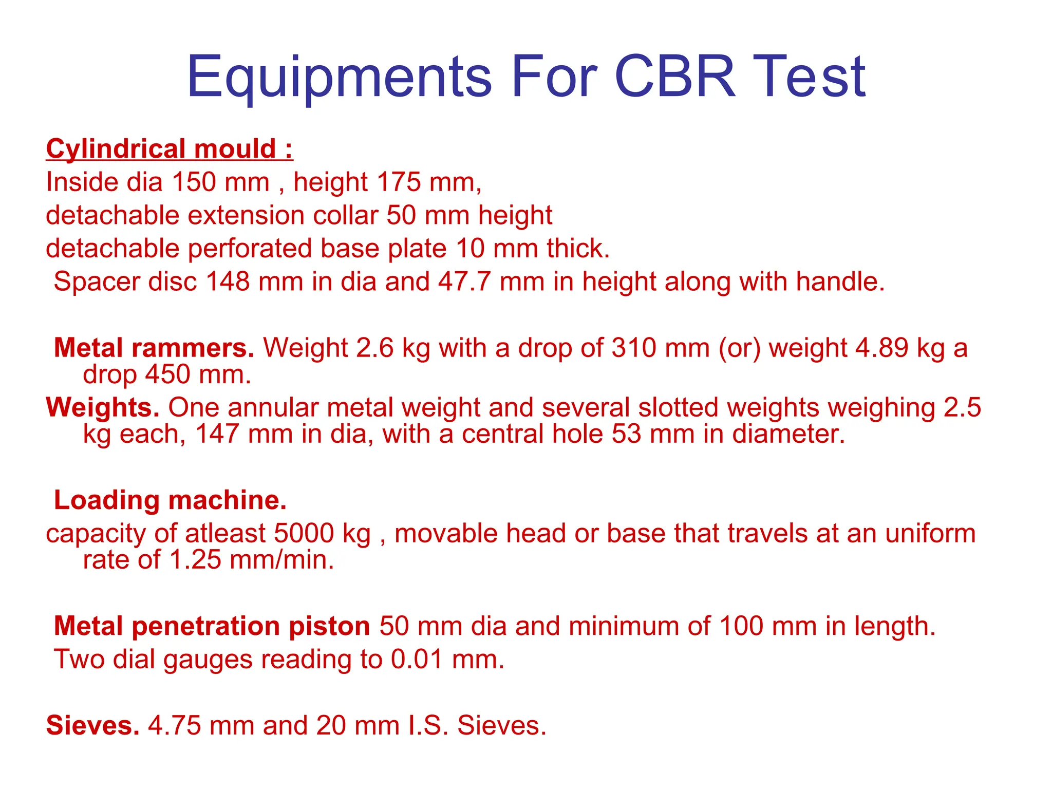 Equipments For CBR Test
Cylindrical mould :
Inside dia 150 mm , height 175 mm,
detachable extension collar 50 mm height
detachable perforated base plate 10 mm thick.
Spacer disc 148 mm in dia and 47.7 mm in height along with handle.
Metal rammers. Weight 2.6 kg with a drop of 310 mm (or) weight 4.89 kg a
drop 450 mm.
Weights. One annular metal weight and several slotted weights weighing 2.5
kg each, 147 mm in dia, with a central hole 53 mm in diameter.
Loading machine.
capacity of atleast 5000 kg , movable head or base that travels at an uniform
rate of 1.25 mm/min.
Metal penetration piston 50 mm dia and minimum of 100 mm in length.
Two dial gauges reading to 0.01 mm.
Sieves. 4.75 mm and 20 mm I.S. Sieves.
 