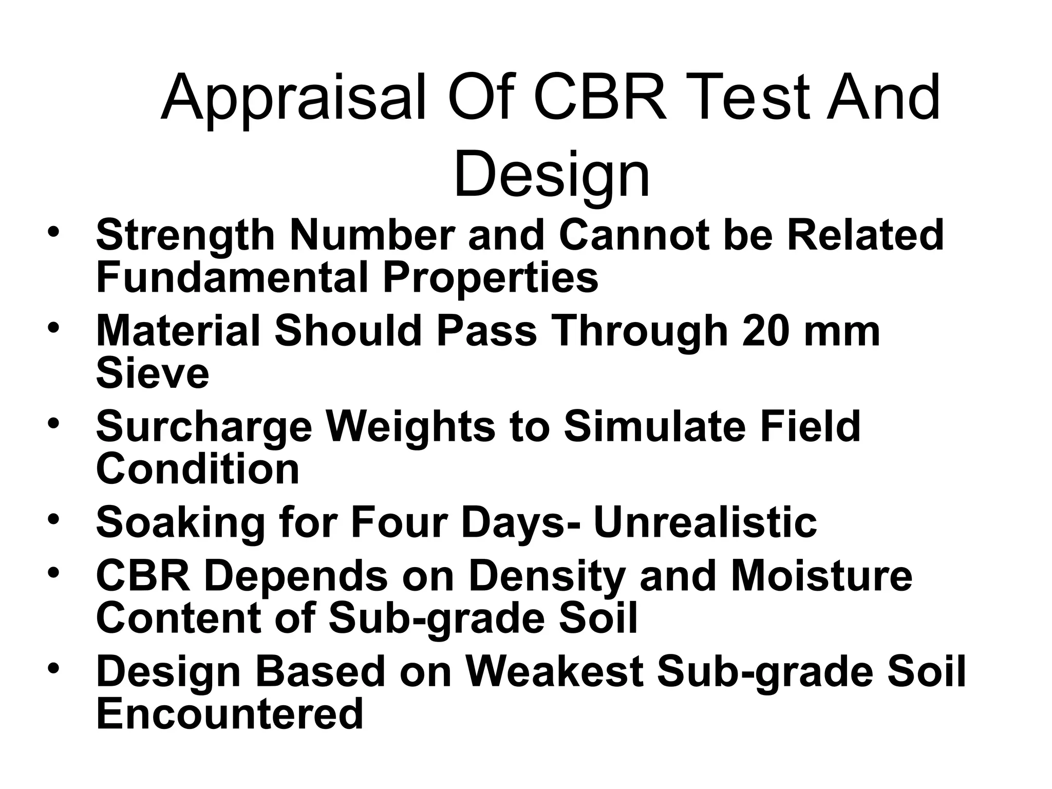 Appraisal Of CBR Test And
Design
• Strength Number and Cannot be Related
Fundamental Properties
• Material Should Pass Through 20 mm
Sieve
• Surcharge Weights to Simulate Field
Condition
• Soaking for Four Days- Unrealistic
• CBR Depends on Density and Moisture
Content of Sub-grade Soil
• Design Based on Weakest Sub-grade Soil
Encountered
 