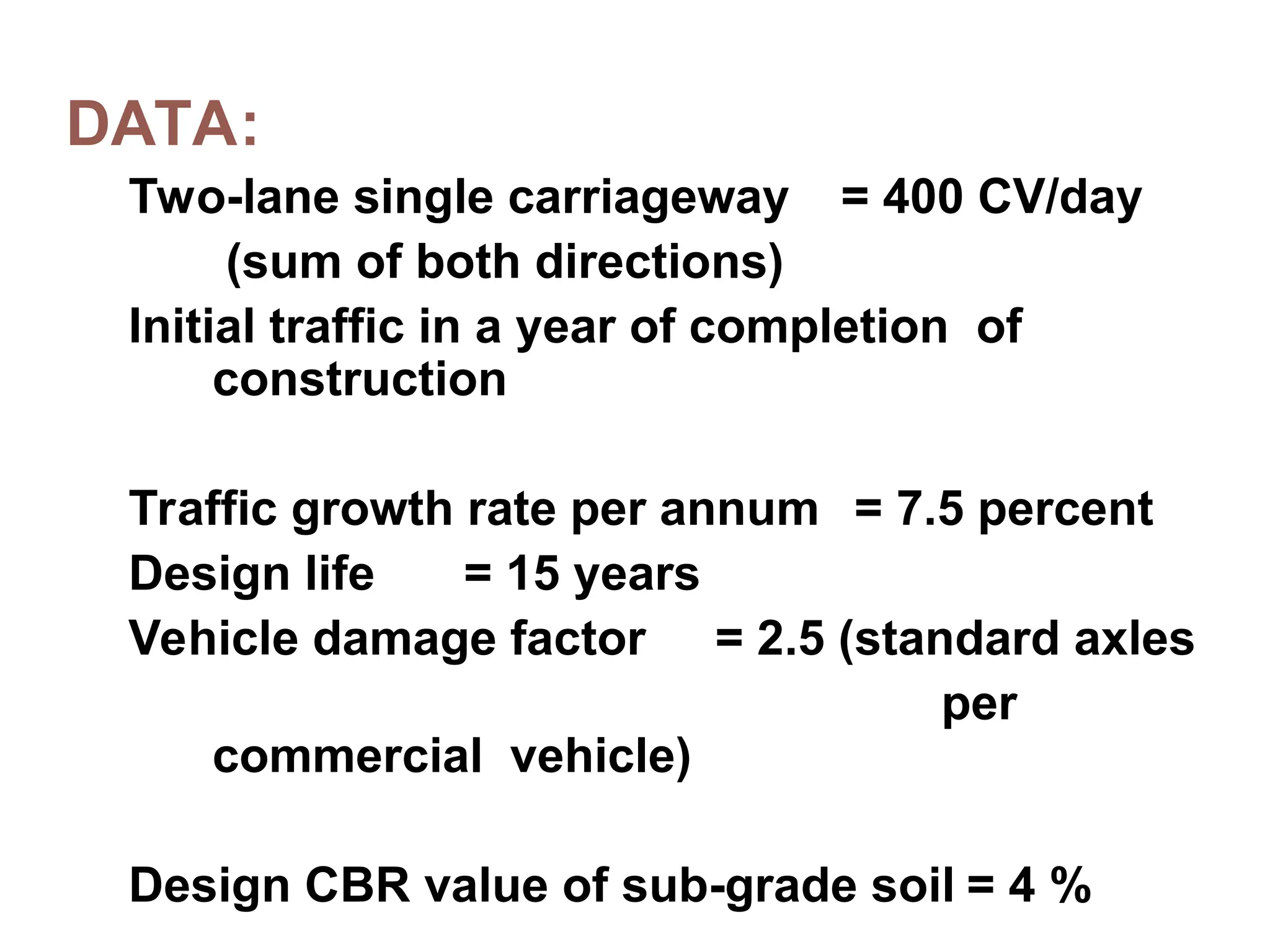 DATA:
Two-lane single carriageway = 400 CV/day
(sum of both directions)
Initial traffic in a year of completion of
construction
Traffic growth rate per annum = 7.5 percent
Design life = 15 years
Vehicle damage factor = 2.5 (standard axles
per
commercial vehicle)
Design CBR value of sub-grade soil = 4 %
 