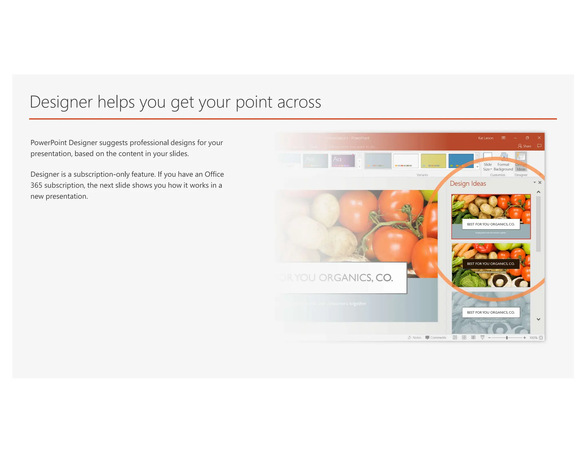 Designer helps you get your point across
PowerPoint Designer suggests professional designs for your
presentation, based on the content in your slides.
Designer is a subscription-only feature. If you have an Office
365 subscription, the next slide shows you how it works in a
new presentation.
 