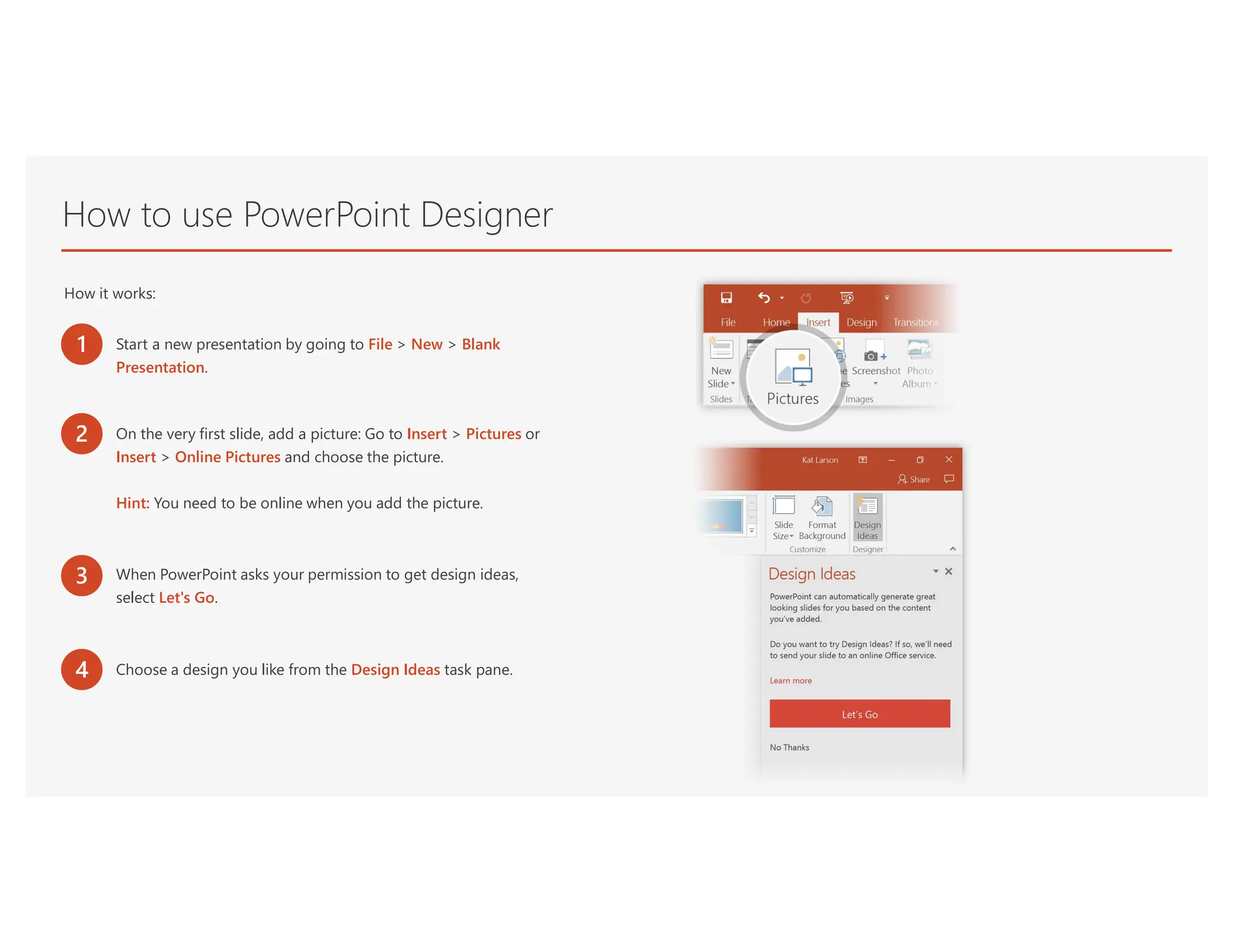 How to use PowerPoint Designer
How it works:
1 Start a new presentation by going to File > New > Blank
Presentation.
2 On the very first slide, add a picture: Go to Insert > Pictures or
Insert > Online Pictures and choose the picture.
Hint: You need to be online when you add the picture.
3 When PowerPoint asks your permission to get design ideas,
select Let's Go.
4 Choose a design you like from the Design Ideas task pane.
 