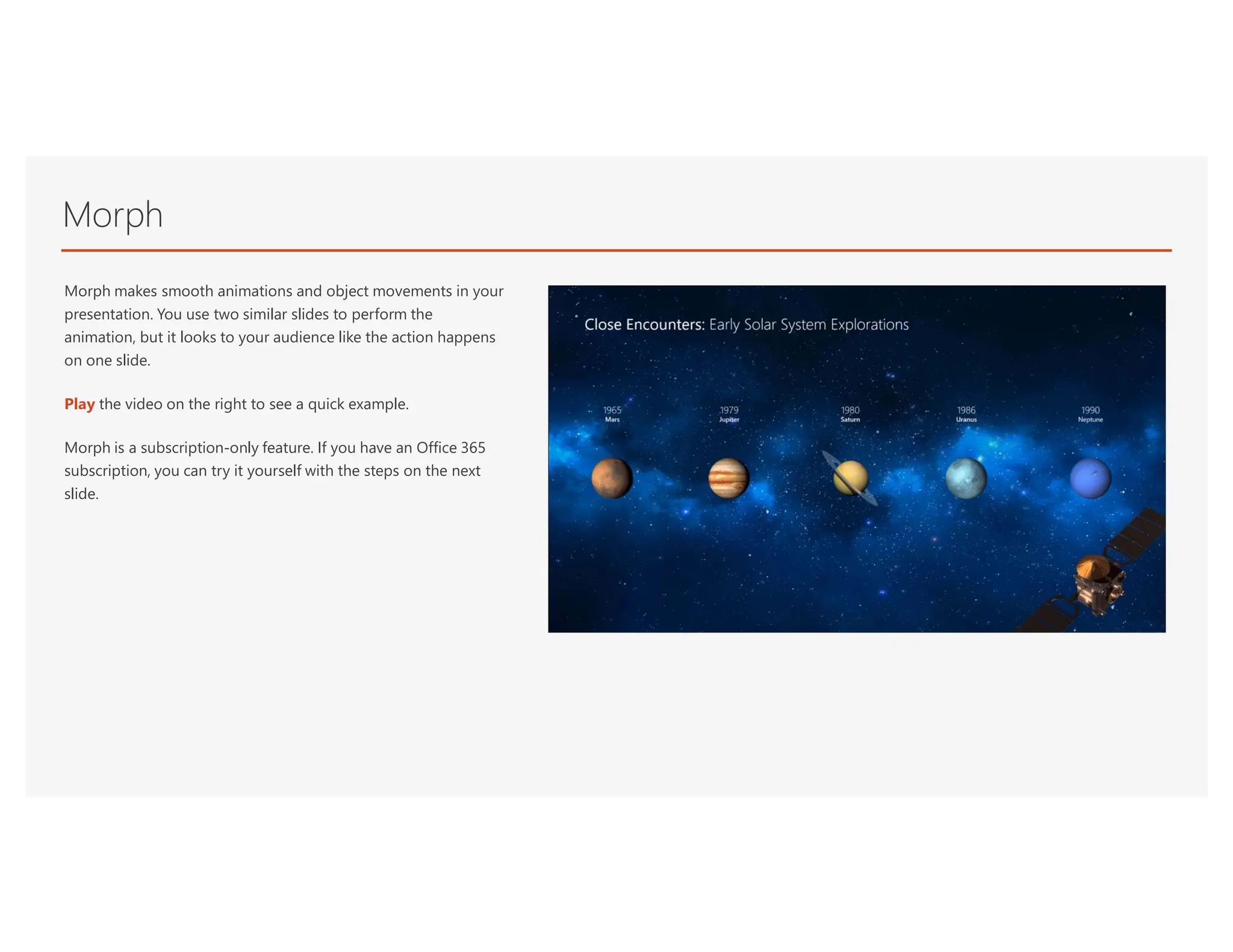 Morph
Morph makes smooth animations and object movements in your
presentation. You use two similar slides to perform the
animation, but it looks to your audience like the action happens
on one slide.
Play the video on the right to see a quick example.
Morph is a subscription-only feature. If you have an Office 365
subscription, you can try it yourself with the steps on the next
slide.
 