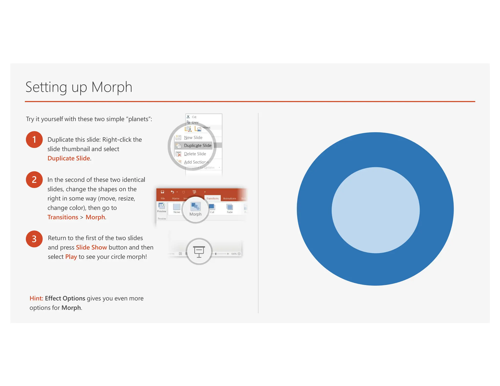 Setting up Morph
Try it yourself with these two simple “planets”:
1 Duplicate this slide: Right-click the
slide thumbnail and select
Duplicate Slide.
2 In the second of these two identical
slides, change the shapes on the
right in some way (move, resize,
change color), then go to
Transitions > Morph.
3 Return to the first of the two slides
and press Slide Show button and then
select Play to see your circle morph!
Hint: Effect Options gives you even more
options for Morph.
 