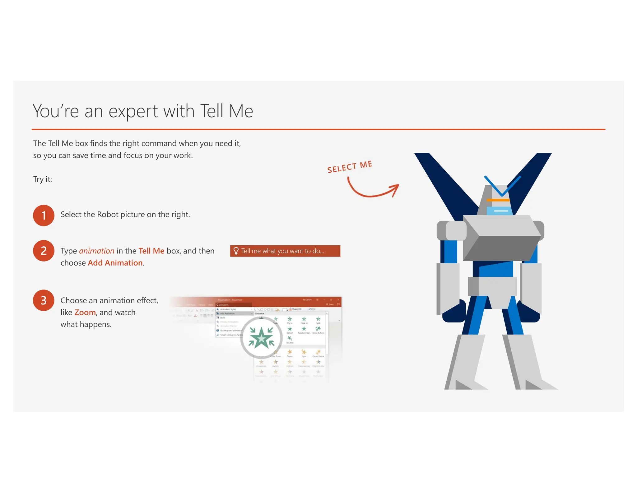 You’re an expert with Tell Me
The Tell Me box finds the right command when you need it,
so you can save time and focus on your work.
Try it:
1 Select the Robot picture on the right.
2 Type animation in the Tell Me box, and then
choose Add Animation.
3 Choose an animation effect,
like Zoom, and watch
what happens.
 