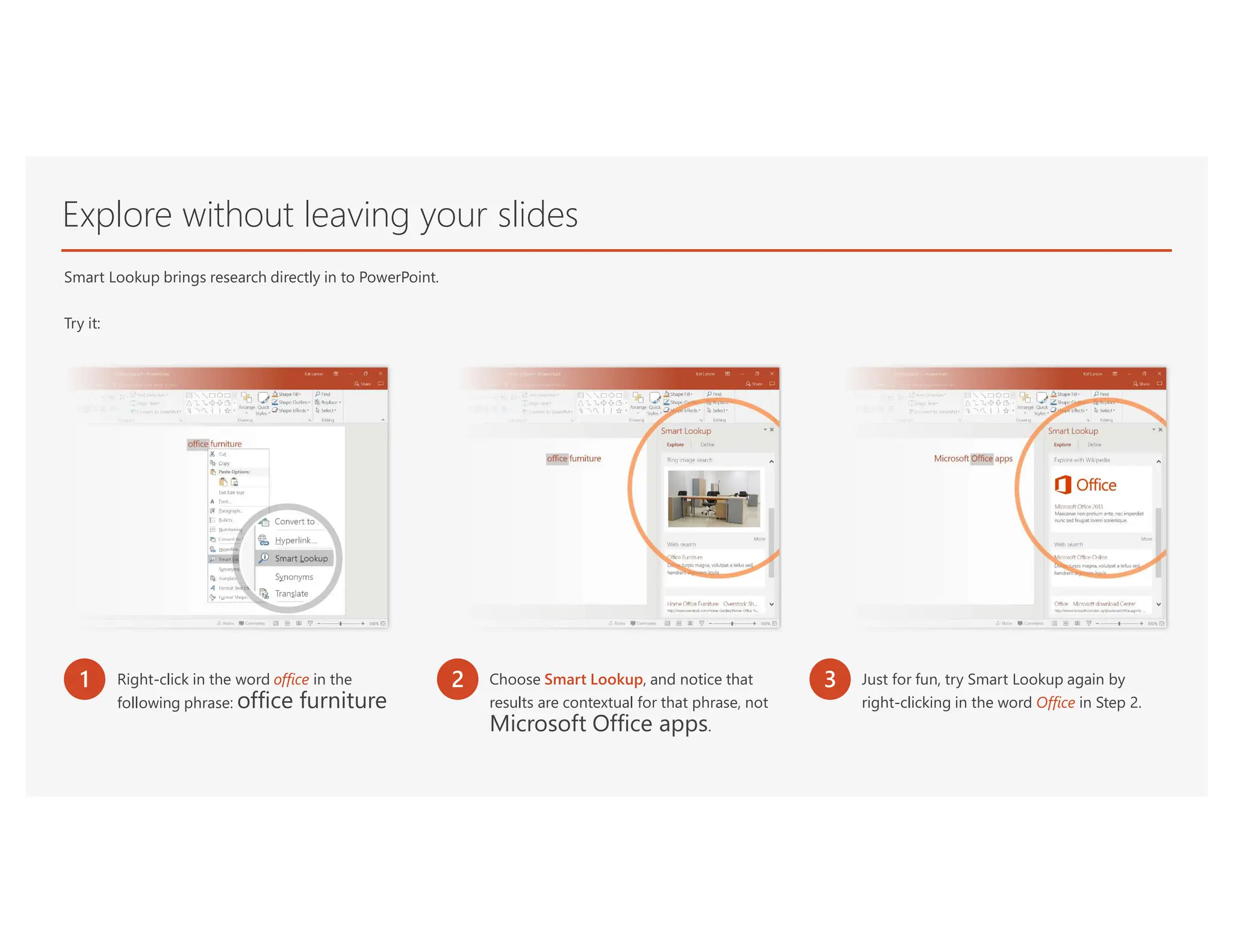 Explore without leaving your slides
Smart Lookup brings research directly in to PowerPoint.
Try it:
1 Right-click in the word office in the
following phrase: office furniture
2 Choose Smart Lookup, and notice that
results are contextual for that phrase, not
Microsoft Office apps.
3 Just for fun, try Smart Lookup again by
right-clicking in the word Office in Step 2.
 