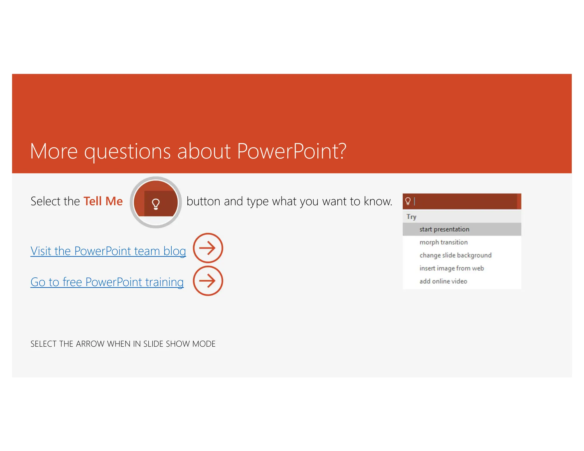 More questions about PowerPoint?
Select the Tell Me button and type what you want to know.
Visit the PowerPoint team blog
Go to free PowerPoint training
SELECT THE ARROW WHEN IN SLIDE SHOW MODE
 