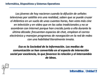 Informática, Dispositivos y Sistemas Operativos


         Los jóvenes de hoy nacieron cuando la difusión de señales
   televisivas por satélite era una realidad, saben que se puede cruzar
    el Atlántico en un vuelo de unas cuantas horas, han visto más cine
       en televisión y en video que en las salas tradicionales y no se
    asombran con Internet porque han crecido junto a ella durante la
      última década: frecuentan espacios de chat, emplean el correo
   electrónico y manejan programas de navegación en la red de redes
                   con una habilidad literalmente innata.

           Esa es la Sociedad de la Información. Los medios de
      comunicación se han convertido en el espacio de interacción
    social por excelencia, lo que favorece la relación y el intercambio
                                 de ideas.
 