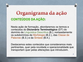 Nesta ação de formação, abordaremos os termos e
conteúdos do Dicionário Terminológico (DT) do
domínio da Linguística Descritiva (B.), nomeadamente
os subdomínios da Morfologia (B.2.), das Classe de
Palavras (B.3.) e da Sintaxe (B.4.).

Destacamos estes conteúdos que consideramos mais
pertinentes, quer pela novidade e operacionalidade que
transportam quer pelas alterações que introduzem.
                                                       2
 