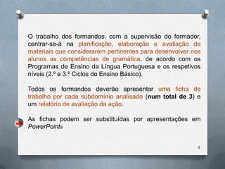 O trabalho dos formandos, com a supervisão do formador,
centrar-se-á na planificação, elaboração e avaliação de
materiais que considerarem pertinentes para desenvolver nos
alunos as competências de gramática, de acordo com os
Programas de Ensino da Língua Portuguesa e os respetivos
níveis (2.º e 3.º Ciclos do Ensino Básico).

Todos os formandos deverão apresentar uma ficha de
trabalho por cada subdomínio analisado (num total de 3) e
um relatório de avaliação da ação.

As fichas podem ser substituídas por apresentações em
PowerPoint®


                                                         4
 