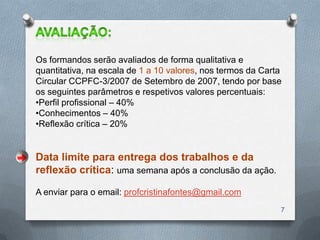 Os formandos serão avaliados de forma qualitativa e
quantitativa, na escala de 1 a 10 valores, nos termos da Carta
Circular CCPFC-3/2007 de Setembro de 2007, tendo por base
os seguintes parâmetros e respetivos valores percentuais:
•Perfil profissional – 40%
•Conhecimentos – 40%
•Reflexão crítica – 20%


Data limite para entrega dos trabalhos e da
reflexão crítica: uma semana após a conclusão da ação.

A enviar para o email: profcristinafontes@gmail.com
                                                             7
 