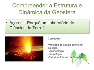 Compreender a Estrutura e
     Dinâmica da Geosfera
• Açores – Porquê um laboratório de
  Ciências da Terra?

                     Conteúdos:

                     •Métodos de estudo do interior
                     da Terra;
                     •Vulcanologia;
                     •Sismologia;
                     •Estrutura Interna da Geosfera
 