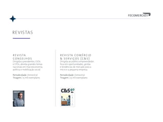 REVISTAS
40
9 771983 139001
00040
revista comércio & serviços publicação da federação do comércio de bens, serviços e turismo do estado de são paulo ANO 24 • Nº 40 • SETEMBRO/OUTUBRO • 2015
ISSN 1983-1390
Um passeio pelo
TURISMO PAULISTA
No ano passado, a cidade de São Paulo recebeu
mais de 15 milhões de visitantes, boa parte veio a
negócio. No interior, os diversos circuitos turísticos
atraem visitantes de todo o Brasil e do exterior
PRINCESA
TECEL Ã
A cidade de Americana
e a Guerra de Secessão
PEC DAS
DOMÉSTICAS
Novas oportunidades
em serviços de limpeza
SUSTENTABILIDADE
PAR A TODOS
Ações unem a cadeia
da construção civil
MOSTEIRO
DE SÃO BENTO
História, cultura e delícias
dos monges beneditinos
PUBLICAÇÃO DA FEDERAÇÃO
DO COMÉRCIO DE BENS, SERVIÇOS
E TURISMO DO ESTADO DE
SÃO PAULO | 33 | OUT/NOV 2015CONSELHOS
R$ 18,90
9772178158005
00033
INOVAÇÃO
VIROU MODA
Fábio Hering, presidente da Cia.
Hering, conta os altos e baixos
que o grupo enfrentou nos 135
anos de sua história. O segredo
do sucesso foi saber se reinventar
nos períodos de crise.
Análises:
revista
conselhos
Dirigida a presidentes, CEOs
e CFOs, aborda grandes temas
nacionais em macroeconomia,
política e mobilização social.
Periodicidade | bimestral
Tiragem | 15 mil exemplares
revista comércio
& serviços (c&s)
Dirigida ao público empreendedor,
foca em oportunidades, gestão
e tendências de mercado para a
micro e a pequena empresa.
Periodicidade | bimestral
Tiragem | 25 mil exemplares
 