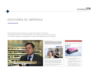 ASSESSORIA DE IMPRENSA
Responsável pelo gerenciamento e projeção da imagem institucional
da Entidade, com foco no relacionamento com a mídia, a fim de que esta se torne
um canal estratégico na divulgação dos interesses da Federação com a sociedade.
 