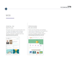 WEB
portal de
notícias
Portal de notícias da FecomercioSP reúne
os índices divulgados pela entidades,
calendário de eventos, comunicados
oficiais, conteúdo e trabalhos técnicos.
www.fecomercio.com.br/
programa
relaciona
Portal com ferramentas que facilitam
o dia a dia do empresário, com benefícios
e fácil acesso a informações sobre
assuntos contábeis e gestão sindical.
www.programarelaciona.com.br
 
