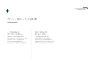 PRODUTOS E SERVIÇOS
fecomercio
internacional
Orientação aos empresários
estrangeiros interessados em fazer
negócios com o Brasil e apoio
aos empresários nacionais
que buscam negócios no exterior.
certificado
de origem
Documento exigido para
exportação. Permite que as
mercadorias se beneficiem do
tratamento tarifário preferencial
previsto em acordos comerciais.
 