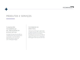 fundação
fecomercio
de previdência
associativa
Entidade fechada de previdência
complementar para empresários
associados e seus familiares,
administrada em parceria
com a Mongeral Aegon.
PRODUTOS E SERVIÇOS
fecomercio
arbitral
Câmara de arbitragem destinada
à rápida solução de conflitos entre
pessoas físicas e/ou jurídicas,
resultado de parceria com OAB-SP,
Sebrae-SP, Sescon-SP e Câmara de
Arbitragem Internacional de Paris.
 