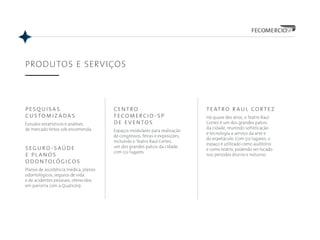 pesquisas
customizadas
Estudos estatísticos e análises
de mercado feitos sob encomenda.
PRODUTOS E SERVIÇOS
centro
fecomercio-sp
de eventos
Espaços modulares para realização
de congressos, feiras e exposições,
incluindo o Teatro Raul Cortez,
um dos grandes palcos da cidade,
com 512 lugares.
seguro-saúde
e planos
odontológicos
Planos de assistência médica, planos
odontológicos, seguros de vida
e de acidentes pessoais, oferecidos
em parceria com a Qualicorp.
teatro raul cortez
Há quase dez anos, o Teatro Raul
Cortez é um dos grandes palcos
da cidade, reunindo sofisticação
e tecnologia a serviço da arte e
do espetáculo. Com 512 lugares, o
espaço é utilizado como auditório
e como teatro, podendo ser locado
nos períodos diurno e noturno.
 