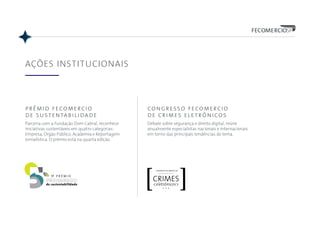 5
AÇÕES INSTITUCIONAIS
prêmio fecomercio
de sustentabilidade
Parceria com a Fundação Dom Cabral, reconhece
iniciativas sustentáveis em quatro categorias:
Empresa, Órgão Público, Academia e Reportagem
Jornalística. O prêmio está na quarta edição.
congresso fecomercio
de crimes eletrônicos
Debate sobre segurança e direito digital, reúne
anualmente especialistas nacionais e internacionais
em torno das principais tendências do tema.
 