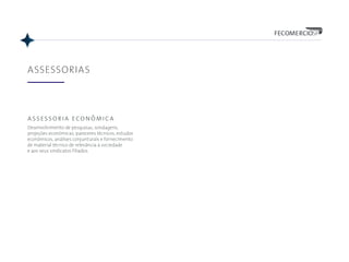 ASSESSORIAS
assessoria econômica
Desenvolvimento de pesquisas, sondagens,
projeções econômicas, pareceres técnicos, estudos
econômicos, análises conjunturais e fornecimento
de material técnico de relevância à sociedade
e aos seus sindicatos filiados.
 