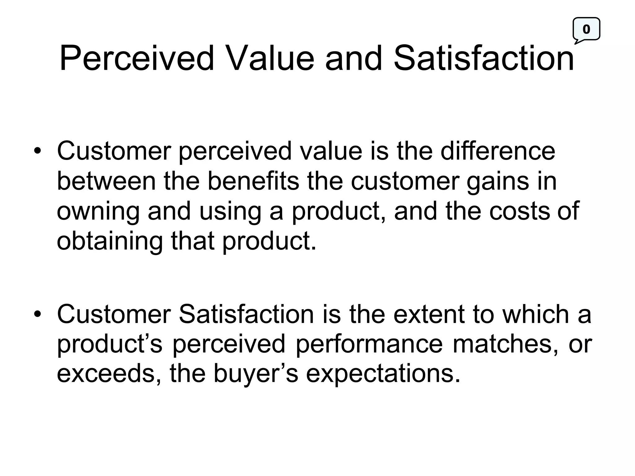 0
Perceived Value and Satisfaction
• Customer perceived value is the difference
between the benefits the customer gains in
owning and using a product, and the costs of
obtaining that product.
• Customer Satisfaction is the extent to which a
product’s perceived performance matches, or
exceeds, the buyer’s expectations.
 