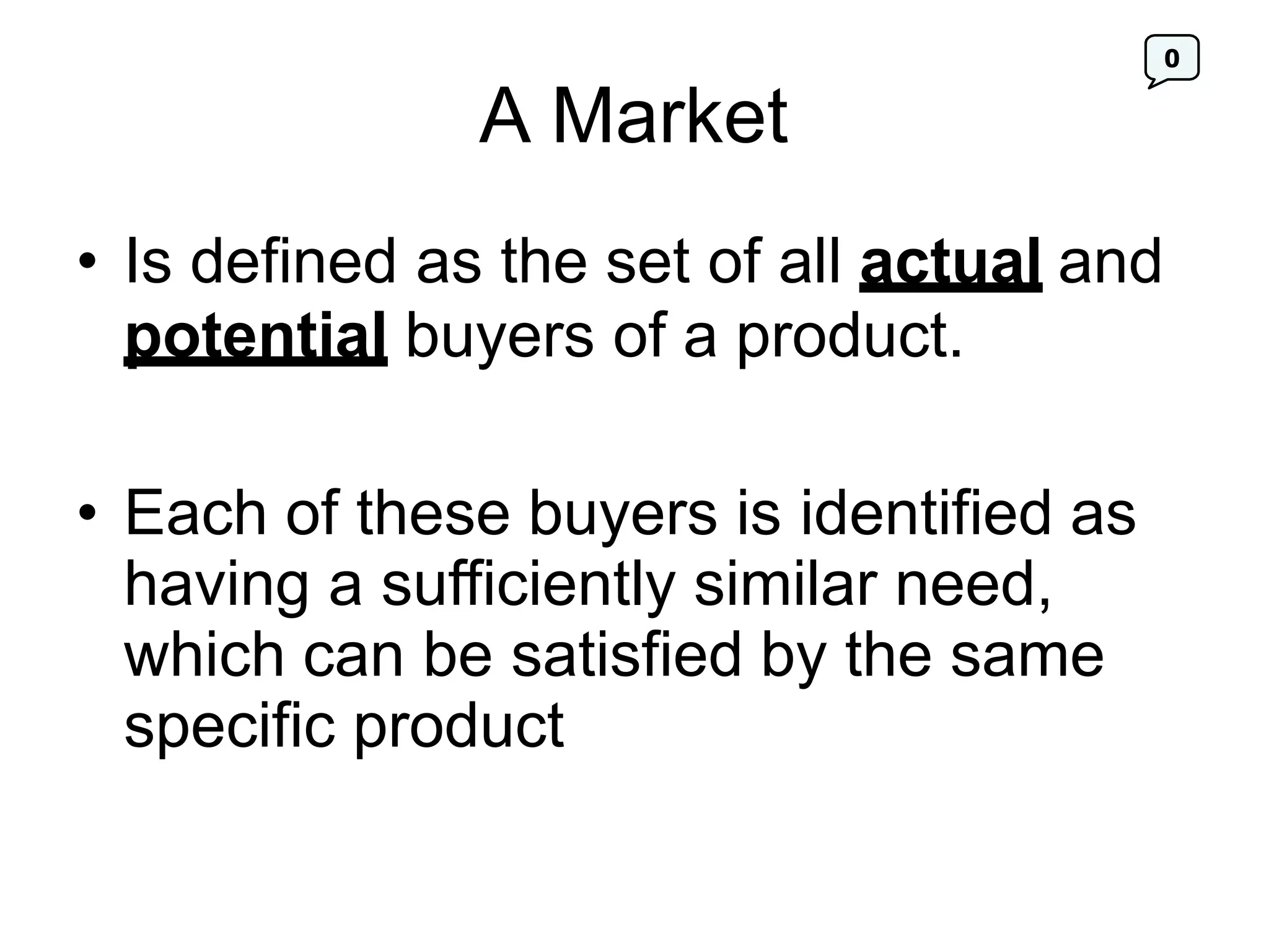 0
A Market
• Is defined as the set of all actual and
potential buyers of a product.
• Each of these buyers is identified as
having a sufficiently similar need,
which can be satisfied by the same
specific product
 